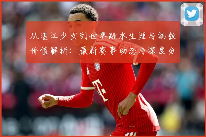 从湛江少女到世界跳水生涯与执教价值解析：最新赛事动态与深度分析