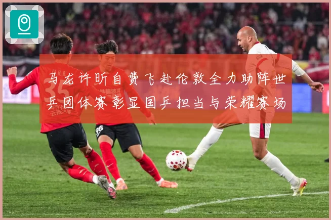 马龙许昕自费飞赴伦敦全力助阵世乒团体赛彰显国乒担当与荣耀赛场解读：最新赛事动态与深度分析