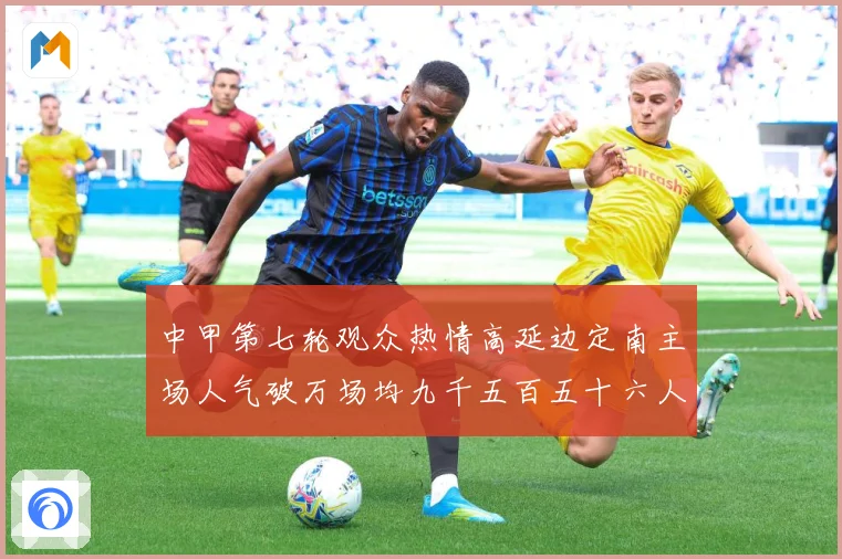 中甲第七轮观众热情高延边定南主场人气破万场均九千五百五十六人战术观察：最新赛事动态与深度分析