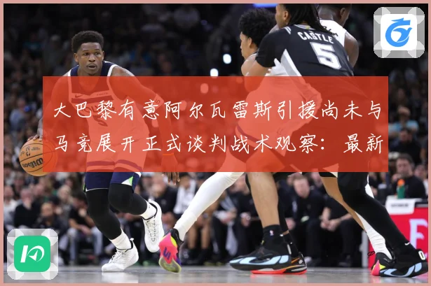 大巴黎有意阿尔瓦雷斯引援尚未与马竞展开正式谈判战术观察：最新赛事动态与深度分析