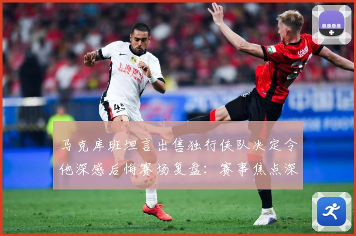 马克库班坦言出售独行侠队决定令他深感后悔赛场复盘：赛事焦点深度解读与最新形势分析