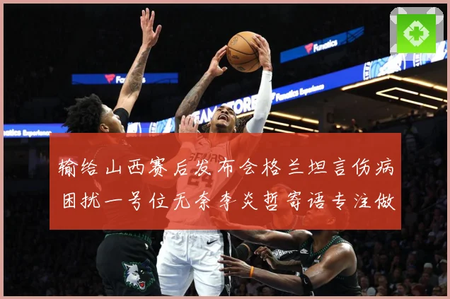 输给山西赛后发布会格兰坦言伤病困扰一号位无奈李炎哲寄语专注做赛场复盘：最新赛事动态与深度分析
