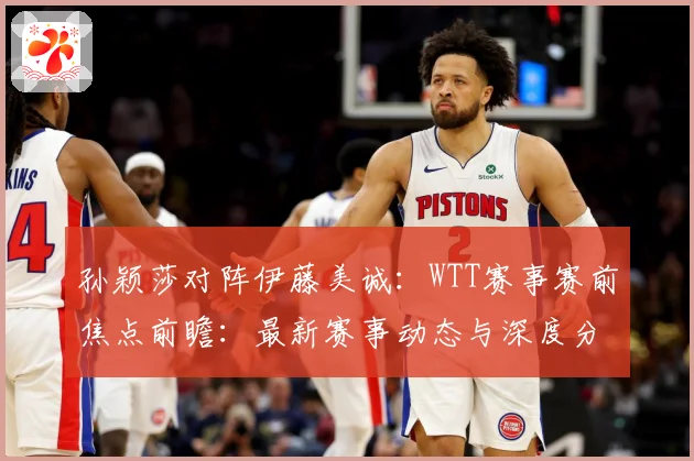 孙颖莎对阵伊藤美诚：WTT赛事赛前焦点前瞻：最新赛事动态与深度分析