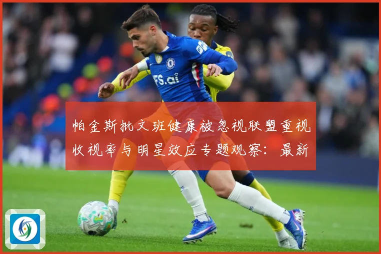 帕金斯批文班健康被忽视联盟重视收视率与明星效应专题观察：最新赛事动态与深度分析