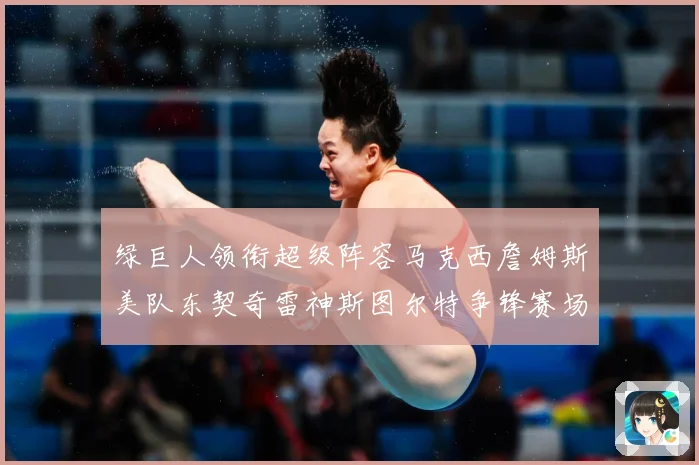 绿巨人领衔超级阵容马克西詹姆斯美队东契奇雷神斯图尔特争锋赛场复盘：最新赛事动态与深度分析