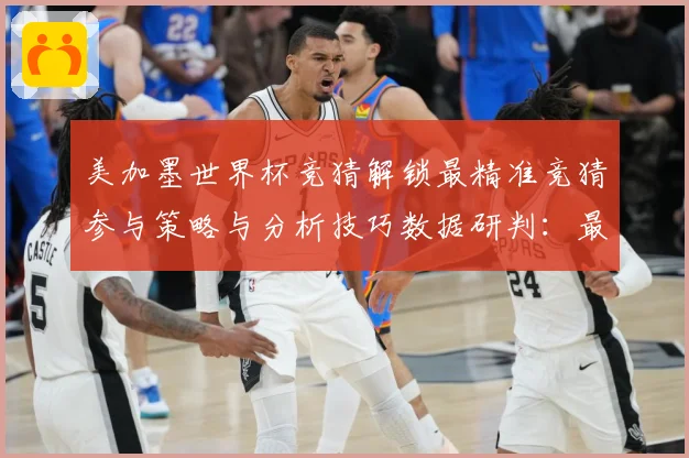 美加墨世界杯竞猜解锁最精准竞猜参与策略与分析技巧数据研判：最新赛事动态与深度分析