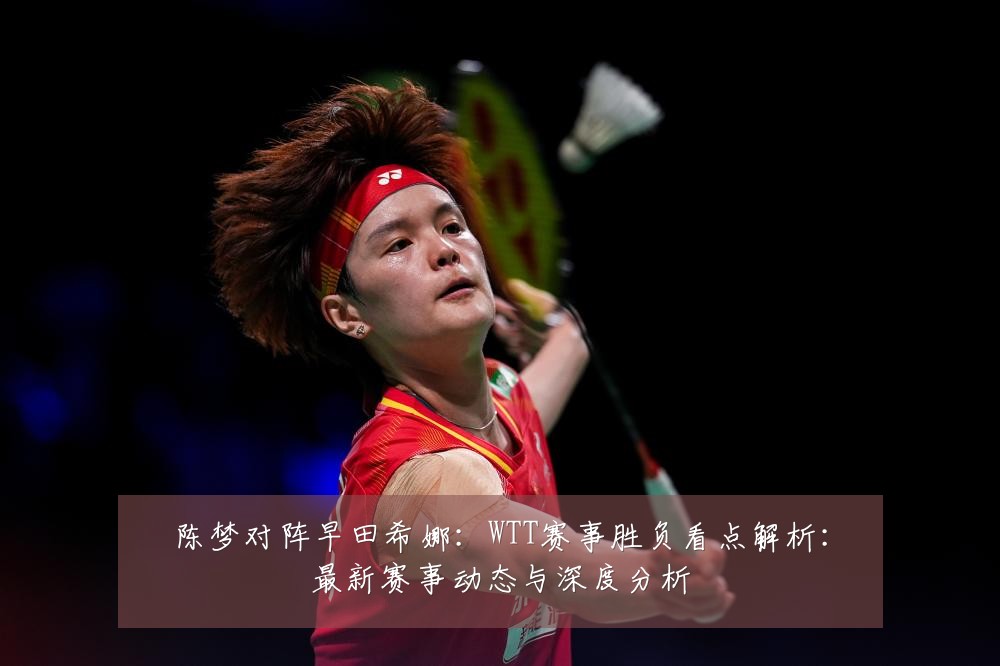 陈梦对阵早田希娜:WTT赛事胜负看点解析:最新赛事动态与深度分析