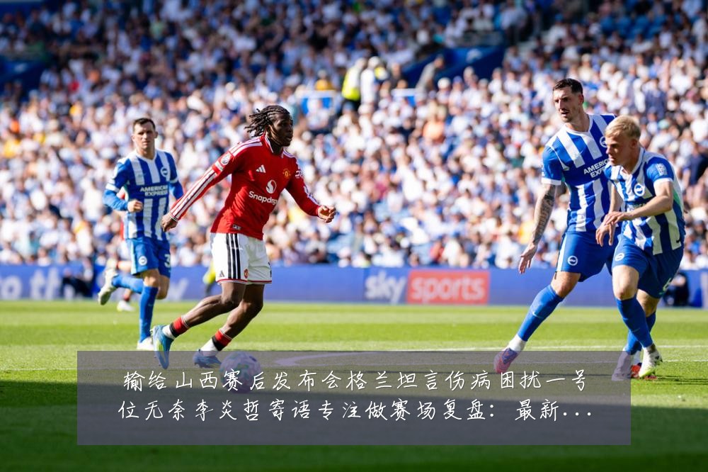 输给山西赛后发布会格兰坦言伤病困扰一号位无奈李炎哲寄语专注做赛场复盘:最新赛事动态与深度分析