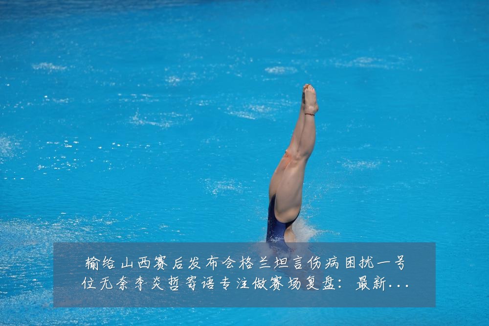 输给山西赛后发布会格兰坦言伤病困扰一号位无奈李炎哲寄语专注做赛场复盘:最新赛事动态与深度分析