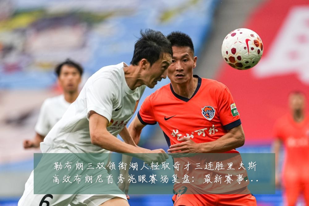 勒布朗三双领衔湖人轻取奇才三连胜里夫斯高效布朗尼首秀亮眼赛场复盘：最新赛事动态与深度分析